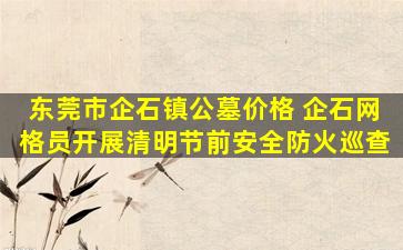东莞市企石镇公墓价格 企石网格员开展清明节前安全防火巡查